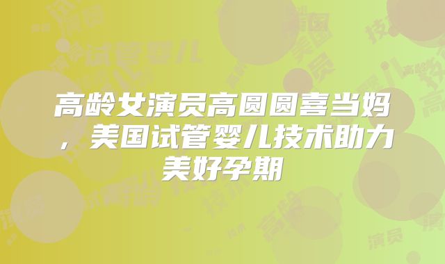 高龄女演员高圆圆喜当妈，美国试管婴儿技术助力美好孕期