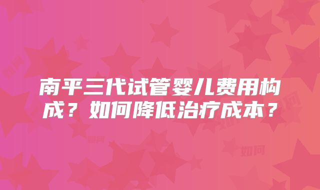 南平三代试管婴儿费用构成？如何降低治疗成本？