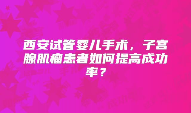 西安试管婴儿手术,子宫腺肌瘤患者如何提高成功率?