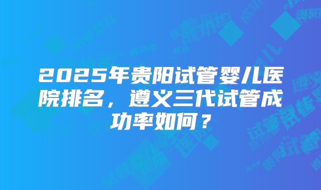 2025年贵阳试管婴儿医院排名，遵义三代试管成功率如何？