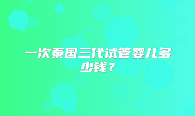 一次泰国三代试管婴儿多少钱？