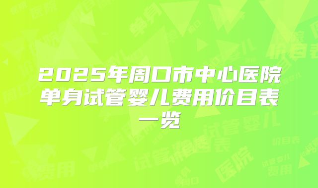 2025年周口市中心医院单身试管婴儿费用价目表一览