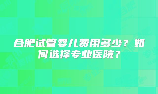合肥试管婴儿费用多少？如何选择专业医院？
