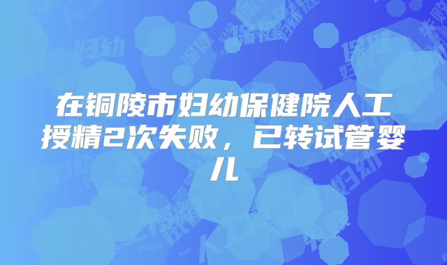 在铜陵市妇幼保健院人工授精2次失败，已转试管婴儿