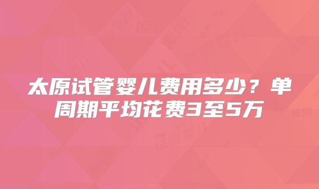 太原试管婴儿费用多少？单周期平均花费3至5万