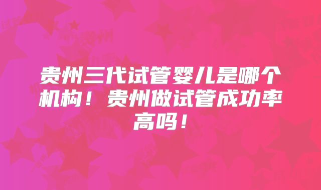贵州三代试管婴儿是哪个机构！贵州做试管成功率高吗！