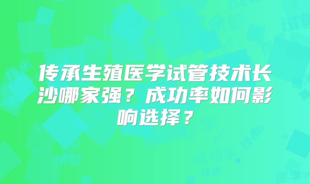 传承生殖医学试管技术长沙哪家强?成功率如何影响选择?
