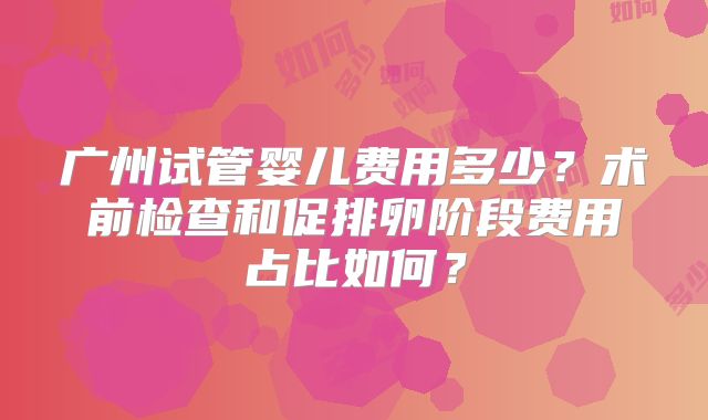 广州试管婴儿费用多少？术前检查和促排卵阶段费用占比如何？