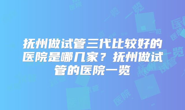 抚州做试管三代比较好的医院是哪几家？抚州做试管的医院一览