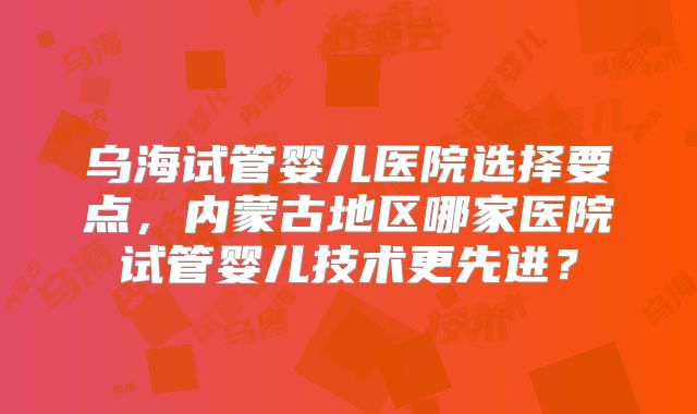 乌海试管婴儿医院选择要点，内蒙古地区哪家医院试管婴儿技术更先进？