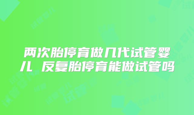 两次胎停育做几代试管婴儿 反复胎停育能做试管吗