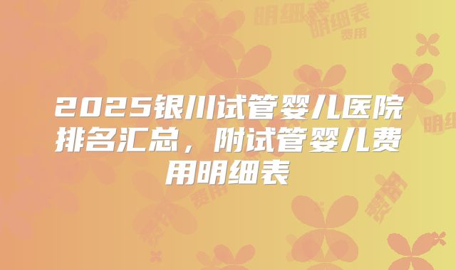 2025银川试管婴儿医院排名汇总，附试管婴儿费用明细表