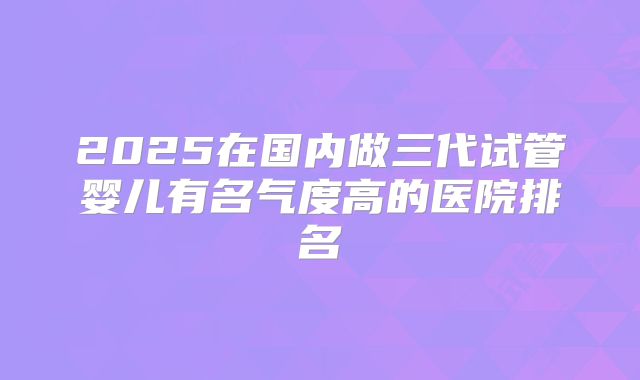 2025在国内做三代试管婴儿有名气度高的医院排名