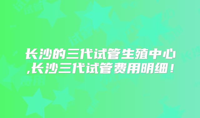 长沙的三代试管生殖中心,长沙三代试管费用明细！