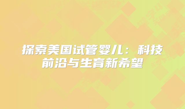 探索美国试管婴儿：科技前沿与生育新希望