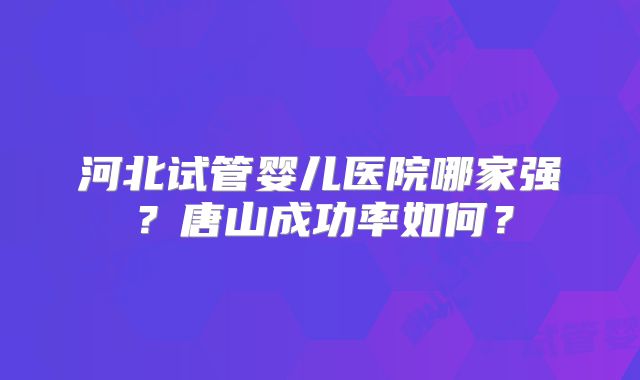 河北试管婴儿医院哪家强?唐山成功率如何?