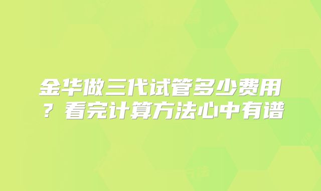 金华做三代试管多少费用？看完计算方法心中有谱