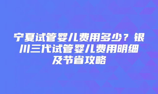 宁夏试管婴儿费用多少？银川三代试管婴儿费用明细及节省攻略