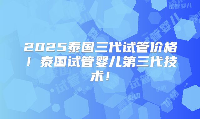 2025泰国三代试管价格！泰国试管婴儿第三代技术！