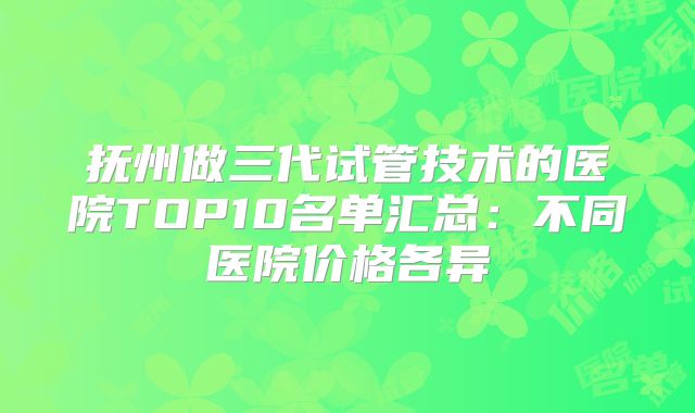 抚州做三代试管技术的医院TOP10名单汇总：不同医院价格各异