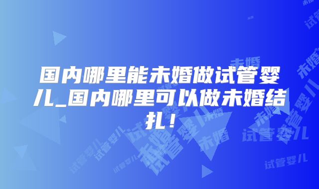 国内哪里能未婚做试管婴儿_国内哪里可以做未婚结扎！