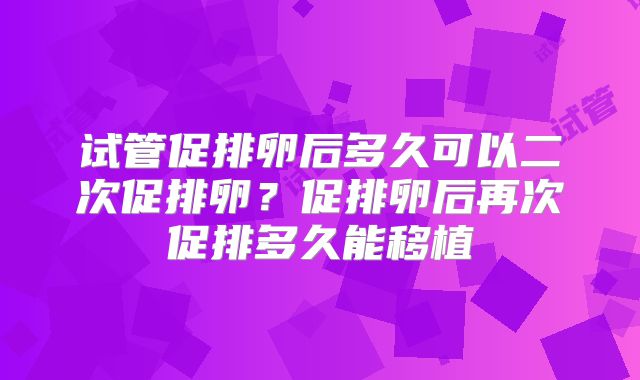 试管促排卵后多久可以二次促排卵？促排卵后再次促排多久能移植