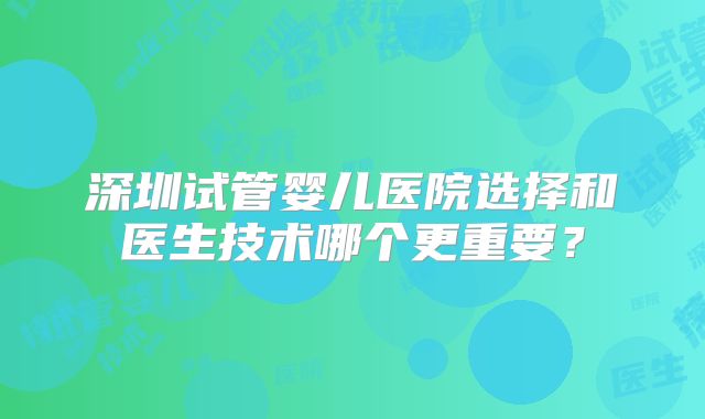 深圳试管婴儿医院选择和医生技术哪个更重要？