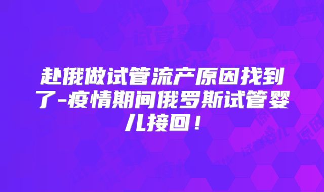 赴俄做试管流产原因找到了-疫情期间俄罗斯试管婴儿接回！
