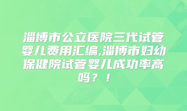 淄博市公立医院三代试管婴儿费用汇编,淄博市妇幼保健院试管婴儿成功率高吗？！