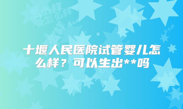 十堰人民医院试管婴儿怎么样？可以生出**吗