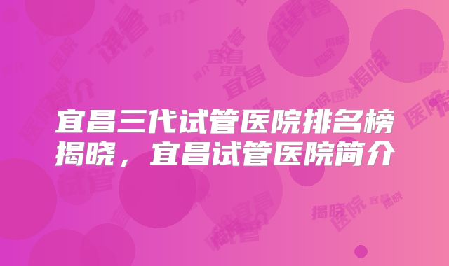 宜昌三代试管医院排名榜揭晓，宜昌试管医院简介