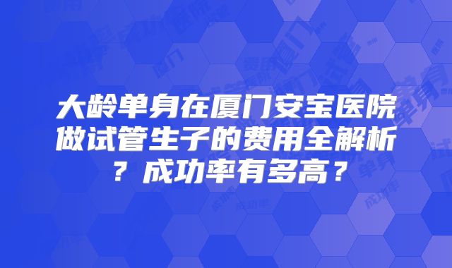 大龄单身在厦门安宝医院做试管生子的费用全解析？成功率有多高？