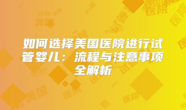 如何选择美国医院进行试管婴儿：流程与注意事项全解析