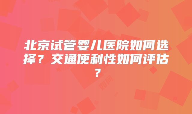 北京试管婴儿医院如何选择？交通便利性如何评估？
