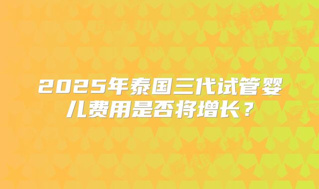 2025年泰国三代试管婴儿费用是否将增长？