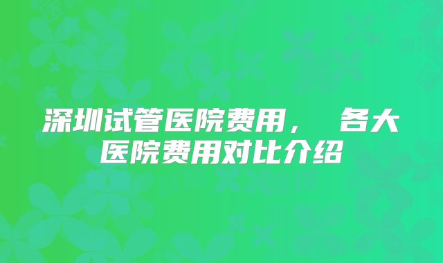 深圳试管医院费用， 各大医院费用对比介绍