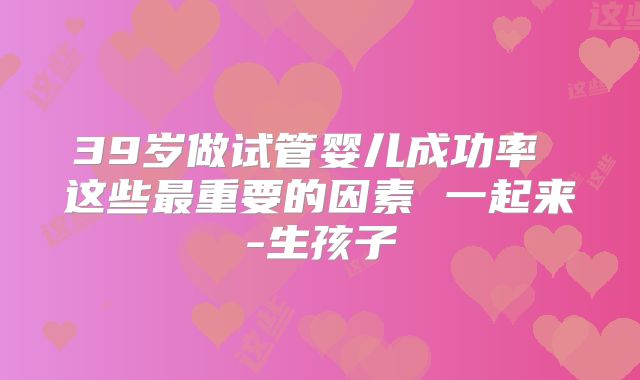 39岁做试管婴儿成功率 这些最重要的因素 一起来-生孩子