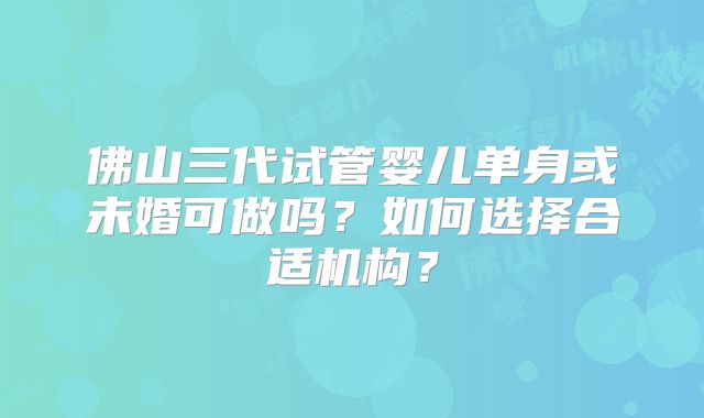 佛山三代试管婴儿单身或未婚可做吗？如何选择合适机构？