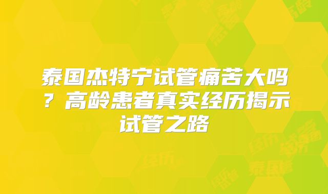 泰国杰特宁试管痛苦大吗？高龄患者真实经历揭示试管之路