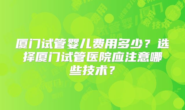 厦门试管婴儿费用多少？选择厦门试管医院应注意哪些技术？