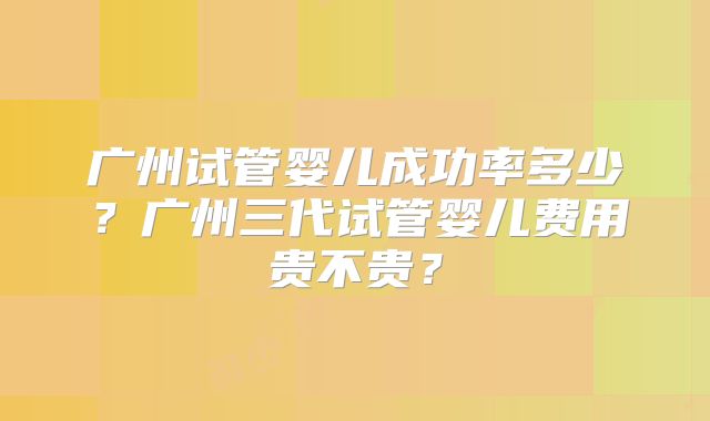 广州试管婴儿成功率多少？广州三代试管婴儿费用贵不贵？