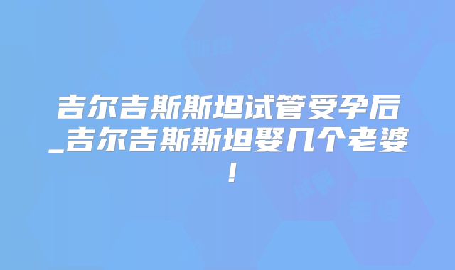吉尔吉斯斯坦试管受孕后_吉尔吉斯斯坦娶几个老婆！