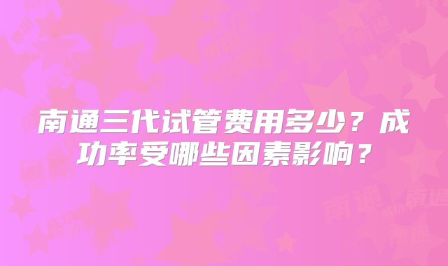 南通三代试管费用多少？成功率受哪些因素影响？