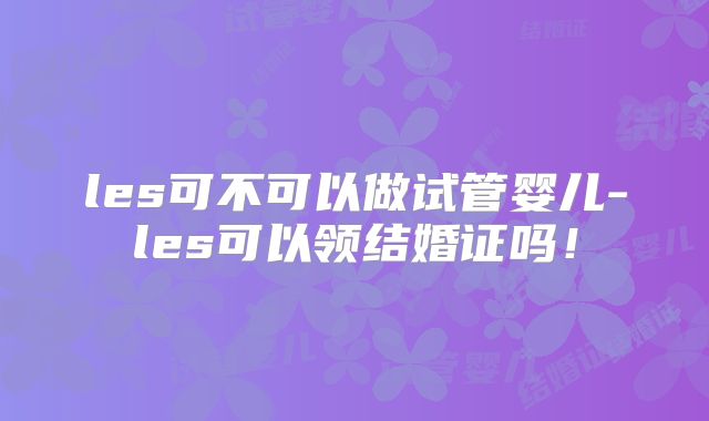 les可不可以做试管婴儿-les可以领结婚证吗！