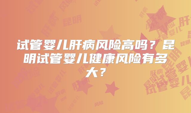 试管婴儿肝病风险高吗？昆明试管婴儿健康风险有多大？