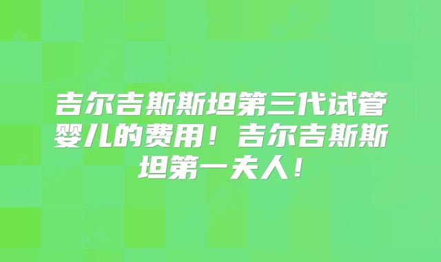 吉尔吉斯斯坦第三代试管婴儿的费用！吉尔吉斯斯坦第一夫人！