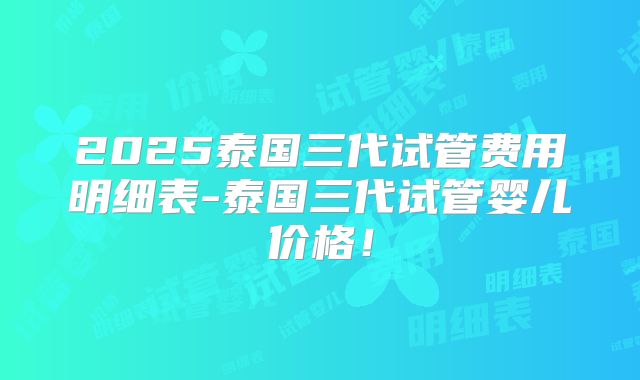 2025泰国三代试管费用明细表-泰国三代试管婴儿价格！