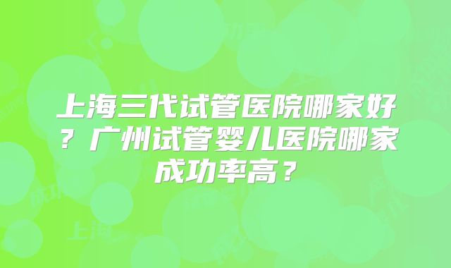 上海三代试管医院哪家好？广州试管婴儿医院哪家成功率高？