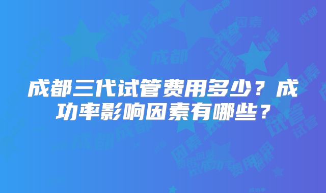 成都三代试管费用多少？成功率影响因素有哪些？