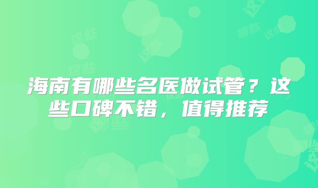 海南有哪些名医做试管？这些口碑不错，值得推荐